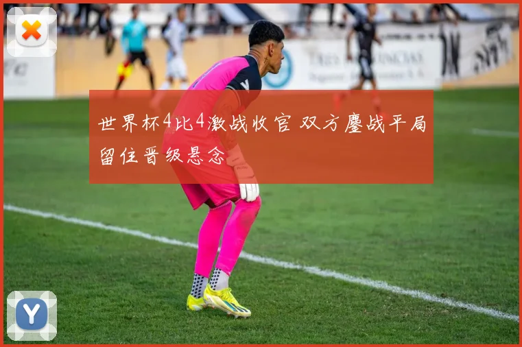 世界杯4比4激战收官 双方鏖战平局留住晋级悬念