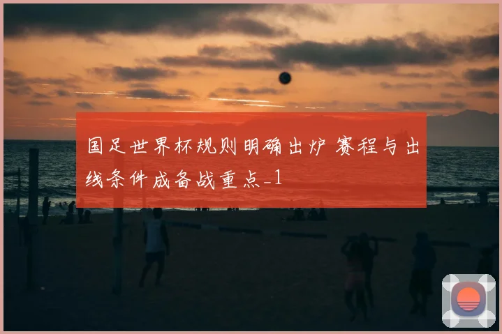国足世界杯规则明确出炉 赛程与出线条件成备战重点_1