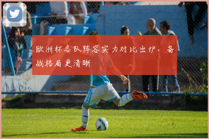 欧洲杯各队阵容实力对比出炉,备战格局更清晰