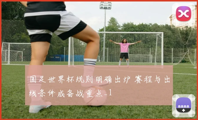 国足世界杯规则明确出炉 赛程与出线条件成备战重点_1